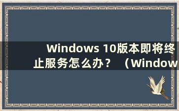 Windows 10版本即将终止服务怎么办？ （Windows 10版本即将终止服务 ）
